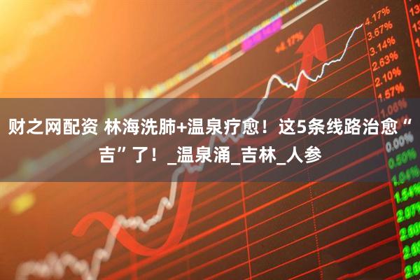 财之网配资 林海洗肺+温泉疗愈！这5条线路治愈“吉”了！_温泉涌_吉林_人参