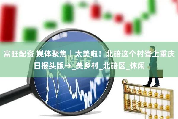 富旺配资 媒体聚焦丨太美啦！北碚这个村登上重庆日报头版→_美乡村_北碚区_休闲