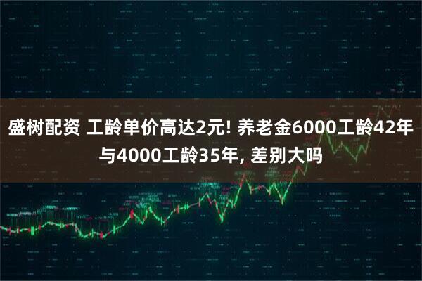 盛树配资 工龄单价高达2元! 养老金6000工龄42年与4000工龄35年, 差别大吗
