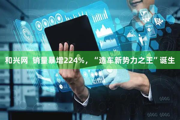 和兴网  销量暴增224%，“造车新势力之王”诞生