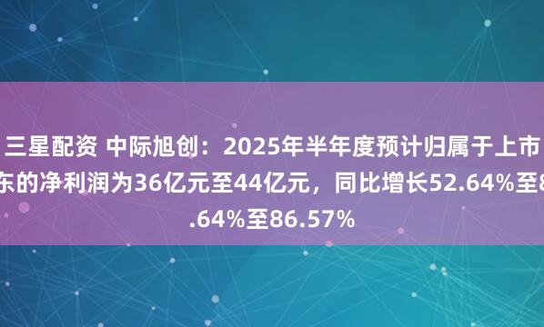 三星配资 中际旭创：2025年半年度预计归属于上市公司股东的净利润为36亿元至44亿元，同比增长52.64%至86.57%