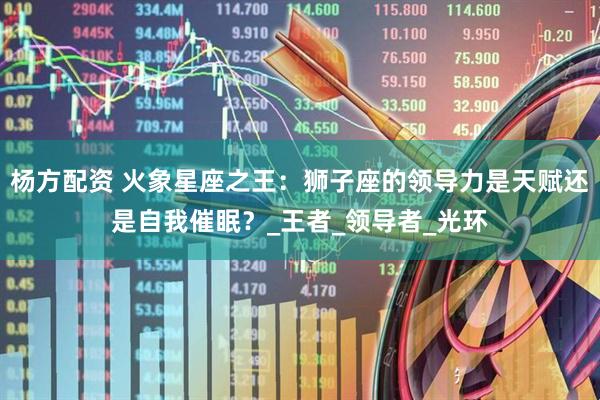 杨方配资 火象星座之王：狮子座的领导力是天赋还是自我催眠？_王者_领导者_光环