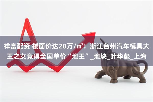 祥富配资 楼面价达20万/㎡！浙江台州汽车模具大王之女竞得全国单价“地王”_地块_叶华彪_上海