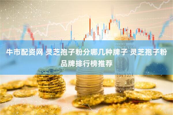 牛市配资网 灵芝孢子粉分哪几种牌子 灵芝孢子粉品牌排行榜推荐