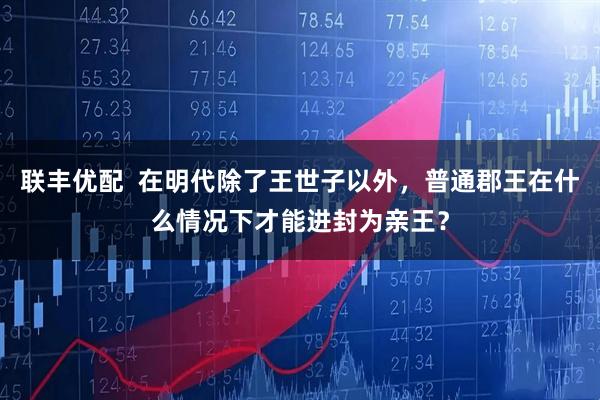 联丰优配  在明代除了王世子以外，普通郡王在什么情况下才能进封为亲王？