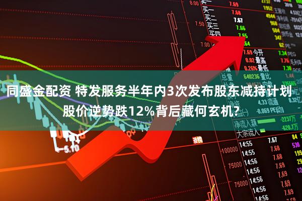 同盛金配资 特发服务半年内3次发布股东减持计划 股价逆势跌12%背后藏何玄机?