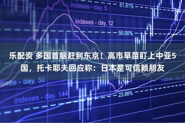 乐配资 多国首脑赶到东京！高市早苗盯上中亚5国，托卡耶夫回应称：日本是可信赖朋友