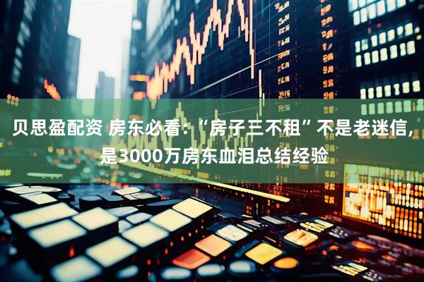 贝思盈配资 房东必看: “房子三不租”不是老迷信, 是3000万房东血泪总结经验