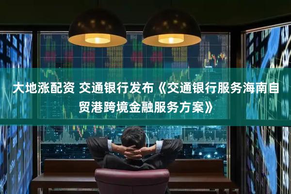 大地涨配资 交通银行发布《交通银行服务海南自贸港跨境金融服务方案》