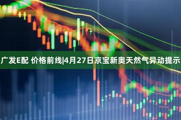 广发E配 价格前线|4月27日京宝新奥天然气异动提示
