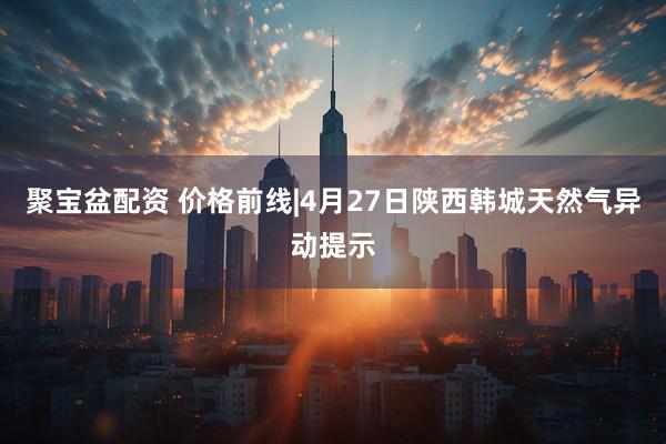 聚宝盆配资 价格前线|4月27日陕西韩城天然气异动提示